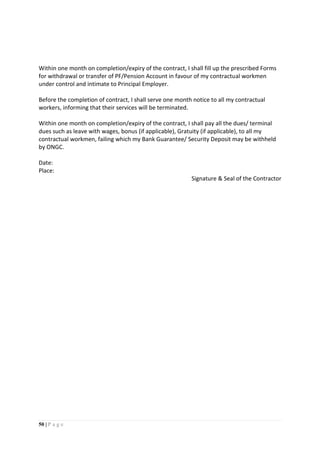50 | P a g e
Within one month on completion/expiry of the contract, I shall fill up the prescribed Forms
for withdrawal or transfer of PF/Pension Account in favour of my contractual workmen
under control and intimate to Principal Employer.
Before the completion of contract, I shall serve one month notice to all my contractual
workers, informing that their services will be terminated.
Within one month on completion/expiry of the contract, I shall pay all the dues/ terminal
dues such as leave with wages, bonus (if applicable), Gratuity (if applicable), to all my
contractual workmen, failing which my Bank Guarantee/ Security Deposit may be withheld
by ONGC.
Date:
Place:
Signature & Seal of the Contractor
 