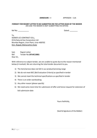51 | P a g e
ANNEXURE – I APPENDIX – 11A
FORMAT FOR REGRET LETTER TO BE SUBMITTED ON THE LETTER HEAD OF THE BIDDER
(IN CASE THE BIDDER IS NOT SUBMITTING HIS OFFER)
Ref No: ___________ Dated: ________
To,
DGM(P)-I/C-CONTRACT CELL,
Oil & Natural Gas Corporation Ltd
Mumbai Region, Uran Plant, Uran-400702
Dist.-Raigad, Maharashtra State
Sub: Regret Letter
Ref: Tender No UP14C13001
Dear Sir,
With reference to subject tender, we are unable to quote due to the reason mentioned
below (√ marked). We are returning the total tender document to you.
1) The item/service does not fall in our product/servicing range
2) We do not meet BEC (Bid Evaluation Criteria) as specified in tender
3) We cannot meet the technical specifications as specified in tender
4) There is an order overbooking
5) Any other reason (please specify)
6) We need some more time for submission of offer and hence request for extension of
bid submission date
Yours faithfully,
(Seal & Signature of the Bidder)
 