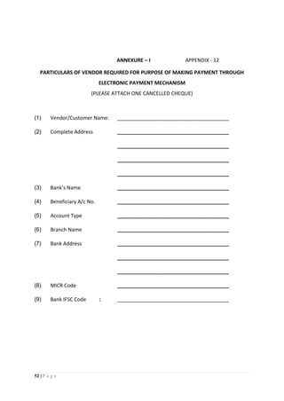 52 | P a g e
ANNEXURE – I APPENDIX - 12
PARTICULARS OF VENDOR REQUIRED FOR PURPOSE OF MAKING PAYMENT THROUGH
ELECTRONIC PAYMENT MECHANISM
(PLEASE ATTACH ONE CANCELLED CHEQUE)
(1) Vendor/Customer Name: _______________________________________
(2) Complete Address _______________________________________
_______________________________________
_______________________________________
_______________________________________
(3) Bank’s Name _______________________________________
(4) Beneficiary A/c No. _______________________________________
(5) Account Type _______________________________________
(6) Branch Name _______________________________________
(7) Bank Address _______________________________________
_______________________________________
_______________________________________
(8) MICR Code _______________________________________
(9) Bank IFSC Code : _______________________________________
 