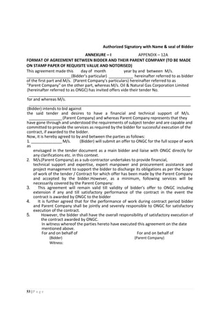 53 | P a g e
Authorized Signatory with Name & seal of Bidder
ANNEXURE – I APPENDIX – 12A
FORMAT OF AGREEMENT BETWEEN BIDDER AND THEIR PARENT COMPANY (TO BE MADE
ON STAMP PAPER OF REQUISITE VALUE AND NOTORISED)
This agreement made this day of month year by and between M/s.
____________________(Bidder's particular) ___________ hereinafter referred to as bidder
of the first part and M/s. (Parent Company's particulars) hereinafter referred to as
"Parent Company" on the other part, whereas M/s. Oil & Natural Gas Corporation Limited
(hereinafter referred to as ONGC) has invited offers vide their tender No.
_________________________________________________________________________
for and whereas M/s.
_________________________________________________________________________
(Bidder) intends to bid against
the said tender and desires to have a financial and technical support of M/s.
_______________(Parent Company) and whereas Parent Company represents that they
have gone through and understood the requirements of subject tender and are capable and
committed to provide the services as required by the bidder for successful execution of the
contract, if awarded to the bidder.
Now, it is hereby agreed to by and between the parties as follows:
1. ______________M/s. (Bidder) will submit an offer to ONGC for the full scope of work
as
envisaged in the tender document as a main bidder and liaise with ONGC directly for
any clarifications etc. in this context.
2. M/s.(Parent Company) as a sub-contractor undertakes to provide financial,
technical support and expertise, expert manpower and procurement assistance and
project management to support the bidder to discharge its obligations as per the Scope
of work of the tender / Contract for which offer has been made by the Parent Company
and accepted by the bidder.However, as a minimum, following services will be
necessarily covered by the Parent Company:
3. This agreement will remain valid till validity of bidder's offer to ONGC including
extension if any and till satisfactory performance of the contract in the event the
contract is awarded by ONGC to the bidder
4. It is further agreed that for the performance of work during contract period bidder
and Parent Company shall be jointly and severely responsible to ONGC for satisfactory
execution of the contract.
5. However, the bidder shall have the overall responsibility of satisfactory execution of
the contract awarded by ONGC.
In witness whereof the parties hereto have executed this agreement on the date
mentioned above.
For and on behalf of For and on behalf of
(Bidder) (Parent Company)
Witness:
 