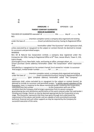 54 | P a g e
1) 1)
2) 2)
ANNEXURE – I APPENDIX – 12B
PARENT COMPANY GUARANTEE
DEED OF GUARANTEE
THIS DEED OF GUARANTEE executed at ........................ this .......... day of ............. by
M/s
................................... (mention complete name) a company duly organized and existing
under the laws of...........................(insert jurisdiction/country), having its Registered Office
at
......................................................hereinafter called "the Guarantor" which expression shall,
unless executed by or repugnant to the subject or context thereof, be deemed to include
its successors and permitted assigns.
WHEREAS
M/s Oil & Natural Gas Corporation Limited, a company duly registered under the
Companies Act 1956, having its Registered Office at 8th
floor, Jeevan Bharti, Tower-ll, 124,
Indira Chowk
(Connaught Circus), New Delhi, India, and having an office, amongst others, at .........................
(insert purchase centre address) hereinafter called "the Corporation" which expression
shall
excluded by o r repugnant to t he context t hereof, bed eemed to i nclude i ts successor
And assigns, invited tender number ..................for ..........on ..................
M/s ............................ (mention complete name), a company duly organized and existing
under the laws of ..................... (insert jurisdiction/country), having its Registered Office at
.............................. (give complete address) hereinafter called "the Company"
which
expression shall, unless excluded by or repugnant to the subject or context thereof, be
deemed to include its successor and permitted assigns, *a wholly owned subsidiary of the
Guarantor, have, in response to the above mentioned tender invited by the Corporation,
submitted their bid number .............................. to the Corporation with one of the
condition that the Company shall arrange a guarantee from its parent company
guaranteeing due and satisfactory performance of the work covered under the said tender i
ncluding any change. therein as may be deemed appropriate by the Corporation at any
stage. The Guarantor represents that they have gone through and understood the
requirement of the above said tender and are capable of and committed to provide
technical, financial and such other supports as may be required by the Company for
successful execution of the same.
 