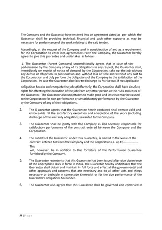 55 | P a g e
The Company and the Guarantor have entered into an agreement dated as per which the
Guarantor shall be providing technical, financial and such other supports as may be
necessary for performance of the work relating to the said tender.
Accordingly, at the request of the Company and in consideration of and as a requirement
for the Corporation to enter into agreement(s) with the Company, the Guarantor hereby
agrees to give this guarantee and undertakes as follows:
1. The Guarantor (Parent Company) unconditionally agrees that in case of non-
performance by the Company of any of its obligations in any respect, the Guarantor shall,
immediately on receipt of notice of demand by the Corporation, take up the job without
any demur or objection, in continuation and without loss of time and without any cost to
the Corporation and duly perform the obligations of the Company to the satisfaction of the
Corporation. In case the Guarantor also fails to discharge its *strike out, if not applicable
obligations herein and complete the job satisfactorily, the Corporation shall have absolute
rights for effecting the execution of the job from any other person at the risks and costs of
the Guarantor. The Guarantor also undertakes to make good and loss that may be caused
to the Corporation for non-performance or unsatisfactory performance by the Guarantor
or the Company of any of their obligations.
2. The G uarantor agrees that the Guarantee herein contained shall remain valid and
enforceable till the satisfactory execution and completion of the work (including
discharge of the warranty obligations) awarded to the Company.
3. The Guarantor shall be jointly with the Company as also severally responsible for
satisfactory performance of the contract entered between the Company and the
Corporation.
4. The liability of the Guarantor, under this Guarantee, is limited to the value of the
contract entered between the Company and the Corporation i.e. up to .................
This
will, however, be in addition to the forfeiture of the Performance Guarantee
furnished by the Company.
5. The Guarantor represents that this Guarantee has been issued after due observance
of the appropriate laws in force in India. The Guarantor hereby undertakes that the
Guarantor shall obtain and maintain in full force and effect all the governmental and
other approvals and consents that are necessary and do all other acts and things
necessary or desirable in connection therewith or for the due performance of the
Guarantor's obligations hereunder.
6. The Guarantor also agrees that this Guarantee shall be governed and construed in
 