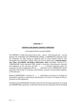 57 | P a g e
ANNEXURE - II
CONTRACT AND GENERAL CONTRACT CONDITIONS
(To be signed with the successful bidder)
This CONTRACT is made and entered into on this …..day of …Two thousand and …. by and
between OIL & NATURAL GAS CORPORATION LIMITED, a CORPORATION registered under
the Companies Act 1956, having its registered office at Jeevan Bharati, Tower-II, 124,
Connaught Circus, New Delhi- 110 001, India and one of its work center at Mumbai Region,
Uran Plant, Uran-400702, Dist-Raigad, Maharashtra State (hereinafter referred to as
“CORPORATION” which expression shall include its successors, administrators, executors
and assignees) on the one part and M/s ……………., a company registered under the
companies Act with its Registered office at ……… referred to as the “CONTRACTOR” (which
expression shall include its successors, administrators, executors and permitted assignees)
on the other part.
Whereas CORPORATION is desirous of …………… (Description of services) for carrying out
Corporation’s operations conforming to specifications as set forth in the Scope of Work at
Annexure-III of this agreement.
And Whereas the CONTRACTOR represents that it has the necessary experience for carrying
out CORPORATION's operations as referred to herein and has submitted a bid for providing
 