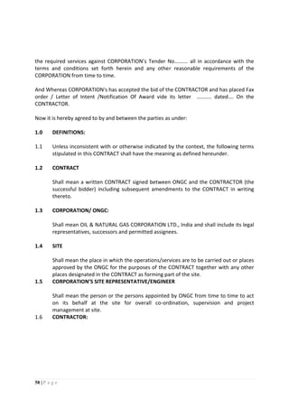 58 | P a g e
the required services against CORPORATION’s Tender No………. all in accordance with the
terms and conditions set forth herein and any other reasonable requirements of the
CORPORATION from time to time.
And Whereas CORPORATION's has accepted the bid of the CONTRACTOR and has placed Fax
order / Letter of Intent /Notification Of Award vide its letter ……….. dated…. On the
CONTRACTOR.
Now it is hereby agreed to by and between the parties as under:
1.0 DEFINITIONS:
1.1 Unless inconsistent with or otherwise indicated by the context, the following terms
stipulated in this CONTRACT shall have the meaning as defined hereunder.
1.2 CONTRACT
Shall mean a written CONTRACT signed between ONGC and the CONTRACTOR (the
successful bidder) including subsequent amendments to the CONTRACT in writing
thereto.
1.3 CORPORATION/ ONGC:
Shall mean OIL & NATURAL GAS CORPORATION LTD., India and shall include its legal
representatives, successors and permitted assignees.
1.4 SITE
Shall mean the place in which the operations/services are to be carried out or places
approved by the ONGC for the purposes of the CONTRACT together with any other
places designated in the CONTRACT as forming part of the site.
1.5 CORPORATION’S SITE REPRESENTATIVE/ENGINEER
Shall mean the person or the persons appointed by ONGC from time to time to act
on its behalf at the site for overall co-ordination, supervision and project
management at site.
1.6 CONTRACTOR:
 