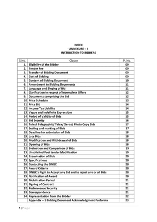 5 | P a g e
INDEX
ANNEXURE – I
INSTRUCTION TO BIDDERS
S.No. Clause P. No.
1. Eligibility of the Bidder 09
2. Tender Fee 09
3. Transfer of Bidding Document 09
4. Cost of Bidding 09
5. Content of Bidding Document 10
6. Amendment to Bidding Documents 11
7. Language and Singing of Bid 11
8. Clarification in respect of incomplete Offers 12
9. Documents comprising the Bid 12
10. Price Schedule 13
11. Price Bid 14
12. Income Tax Liability 14
13. Vague and Indefinite Expressions 15
14. Period of Validity of Bids 15
15. Bid Security 16
16. Telex/ Telegraphic/ Telex/ Xerox/ Photo Copy Bids 17
17. Sealing and marking of Bids 17
18. Deadline for submission of Bids 18
19. Late Bids 18
20. Modification and Withdrawal of Bids 18
21. Opening of Bids 18
22. Evaluation and Comparison of Bids 19
23. Unsolicited Post tender Modification 19
24. Examination of Bids 20
25. Specifications 20
26. Contacting the ONGC 20
27. Award Criteria 20
28. ONGC’s Right to Accept any Bid and to reject any or all Bids 20
29. Notification of Award 20
30. Mobilization Period 21
31. Signing of Contract 21
32. Performance Security 21
33. Correspondence 21
34. Representation from the Bidder 22
Appendix – 1 Bidding Document Acknowledgment Proforma 23
 