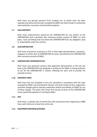 59 | P a g e
Shall mean any person/ persons/ firm/ company etc. to whom work has been
awarded and whose bid has been accepted by ONGC and shall include its authorized
representatives, successors and permitted assignees.
1.7 SUB-CONTRACT:
Shall mean order/contract placed by the CONTRACTOR for any portion of the
CONTRACTOR work sub-letted with necessary written consent of ONGC on third
party. Such sub-letting shall not relieve the CONTRACTOR from any obligation, duty
or responsibility under the contract.
1.8 SUB-CONTRACTOR:
Shall mean any person or persons or firm or their legal representatives, successors,
assignees to whom part of CONTRACTOR has been sub-letted by the CONTRACTOR
after necessary consent of ONGC.
1.9 CONTRACTOR’S REPRESENTATIVE
Shall mean such person/or persons duly appointed representative at the site and
base as the CONTRACTOR may designate in writing to the ONGC as having authority
to act for the CONTRACTOR in matters affecting the work and to provide the
requisite services.
1.10 CONTRACT PRICE
Shall mean the sum accepted or the sum calculated in accordance with the rates
accepted by ONGC and amendments thereof, and shall include all fees, registration
and other charges paid to statutory authorities without any liability on ONGC for any
of these charges. The prices will remain firm during currency of the CONTRACTOR
unless specifically agreed to in writing by ONGC.
1.11 DAY
Shall mean a calendar day of twenty-four (24) consecutive hours beginning at 0000
hours with reference to local time at the site.
1.12 EQUIPMENT/MATERIALS/GOODS:
 