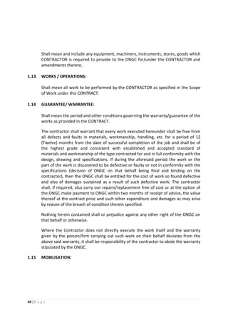 60 | P a g e
Shall mean and include any equipment, machinery, instruments, stores, goods which
CONTRACTOR is required to provide to the ONGC for/under the CONTRACTOR and
amendments thereto.
1.13 WORKS / OPERATIONS:
Shall mean all work to be performed by the CONTRACTOR as specified in the Scope
of Work under this CONTRACT.
1.14 GUARANTEE/ WARRANTEE:
Shall mean the period and other conditions governing the warranty/guarantee of the
works as provided in the CONTRACT.
The contractor shall warrant that every work executed hereunder shall be free from
all defects and faults in materials, workmanship, handling, etc. for a period of 12
(Twelve) months from the date of successful completion of the job and shall be of
the highest grade and consistent with established and accepted standard of
materials and workmanship of the type contracted for and in full conformity with the
design, drawing and specifications. If during the aforesaid period the work or the
part of the work is discovered to be defective or faulty or not in conformity with the
specifications (decision of ONGC on that behalf being final and binding on the
contractor), then the ONGC shall be entitled for the cost of work so found defective
and also of damages sustained as a result of such defective work. The contractor
shall, if required, also carry out repairs/replacement free of cost or at the option of
the ONGC make payment to ONGC within two months of receipt of advice, the value
thereof at the contract price and such other expenditure and damages as may arise
by reason of the breach of condition therein specified.
Nothing herein contained shall or prejudice against any other right of the ONGC on
that behalf or otherwise.
Where the Contractor does not directly execute the work itself and the warranty
given by the person/firm carrying out such work on their behalf deviates from the
above said warranty, it shall be responsibility of the contractor to abide the warranty
stipulated by the ONGC.
1.15 MOBILISATION:
 