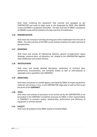 61 | P a g e
Shall mean rendering the equipment fully manned and equipped as per
CONTRACTOR and ready to begin work at site designated by ONGC after ONHIRE
survey and ONGC’s acceptance thereafter. The date and time of ONGC’s acceptance
of ONHIRE survey will be treated as the date and time of mobilization.
1.16 DEMOBILISATION:
Shall mean the removal of all things forming part of the mobilization from the site of
ONGC. The date and time of OFFHIRE survey shall be treated as the date and time of
demobilization.
1.17 DRAWINGS:
Shall mean and include all Engineering sketches, general arrangements/ layout
drawings, sectional plans, all elevations, etc. related to the CONTRACTOR together
with modification and revision thereto.
1.18 SPECIFICATIONS:
Shall mean and include detailed description, statements to technical data,
performance characteristics, and standards (Indian as well as International) as
applicable and as specified in the CONTRACT.
1.19 INSPECTORS:
Shall mean any person or outside Agency nominated by ONGC to inspect equipment,
materials and services, if any, in the CONTRACTOR stage-wise as well as final as per
the terms of the CONTRACT.
1.20 TESTS:
Shall mean such process or processes to be carried out by the CONTRACTOR as are
prescribed in the CONTRACT considered necessary by ONGC or their representative
in CONTRACT to ascertain quality, workmanship, performance and efficiency of
equipment or services thereof.
1.21 FACILITY
Shall mean all property of the ONGC owned or hired by ONGC.
 