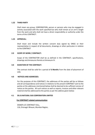 62 | P a g e
1.22 THIRD PARTY
Shall mean any group, CORPORATION, person or persons who may be engaged in
activity associated with the work specified but who shall remain at an arm’s length
from the work and who shall not have a direct responsibility or authority under the
terms of this CONTRACT.
1.23 APPROVAL:
Shall mean and include the written consent duly signed by ONGC or their
representative in respect of all documents, drawings or other particulars in relation
to the CONTRACT
2.0 SCOPE OF WORK / CONTRACT:
Scope of the CONTRACTOR shall be as defined in the CONTRACT, specifications,
drawings and Annexures thereto at Annexure-IV.
3.0 DURATION OF THE CONTRACT:
The contract shall be valid for a period of 6 Months from the date of placement of
LOA.
4.0 NOTICES AND ADDRESSES:
For the purposes of this CONTRACT, the addresses of the parties will be as follows
and all correspondence and notices in relations to the present CONTRACT sent to the
parties at the addresses mentioned below shall be deemed to be sufficient service of
notice on the parties. All such notices as well as reports, invoices and other relevant
material shall be addressed to the parties as per the address given below:
4.1 OIL & NATURAL GAS CORPORATION LIMITED
For CONTRACT related communication
DGM(P)-I/C CONTRACT CELL,
116, Dronagiri Bhavan, Mumbai Region,
 