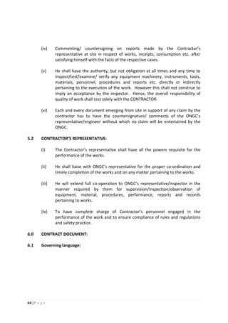 64 | P a g e
(iv) Commenting/ countersigning on reports made by the Contractor’s
representative at site in respect of works, receipts, consumption etc. after
satisfying himself with the facts of the respective cases.
(v) He shall have the authority, but not obligation at all times and any time to
inspect/test/examine/ verify any equipment machinery, instruments, tools,
materials, personnel, procedures and reports etc. directly or indirectly
pertaining to the execution of the work. However this shall not construe to
imply an acceptance by the inspector. Hence, the overall responsibility of
quality of work shall rest solely with the CONTRACTOR.
(vi) Each and every document emerging from site in support of any claim by the
contractor has to have the countersignature/ comments of the ONGC’s
representative/engineer without which no claim will be entertained by the
ONGC.
5.2 CONTRACTOR’S REPRESENTATIVE:
(i) The Contractor’s representative shall have all the powers requisite for the
performance of the works.
(ii) He shall liaise with ONGC’s representative for the proper co-ordination and
timely completion of the works and on any matter pertaining to the works.
(iii) He will extend full co-operation to ONGC’s representative/inspector in the
manner required by them for supervision/inspection/observation of
equipment, material, procedures, performance, reports and records
pertaining to works.
(iv) To have complete charge of Contractor’s personnel engaged in the
performance of the work and to ensure compliance of rules and regulations
and safety practice.
6.0 CONTRACT DOCUMENT:
6.1 Governing language:
 