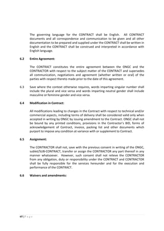 65 | P a g e
The governing language for the CONTRACT shall be English. All CONTRACT
documents and all correspondence and communication to be given and all other
documentation to be prepared and supplied under the CONTRACT shall be written in
English and the CONTRACT shall be construed and interpreted in accordance with
English language.
6.2 Entire Agreement:
The CONTRACT constitutes the entire agreement between the ONGC and the
CONTRACTOR with respect to the subject matter of the CONTRACT and supersedes
all communication, negotiations and agreement (whether written or oral) of the
parties with respect thereto made prior to the date of this agreement.
6.3 Save where the context otherwise requires, words imparting singular number shall
include the plural and vice versa and words imparting neutral gender shall include
masculine or feminine gender and vice versa.
6.4 Modification in Contract:
All modifications leading to changes in the Contract with respect to technical and/or
commercial aspects, including terms of delivery shall be considered valid only when
accepted in writing by ONGC by issuing amendment to the Contract. ONGC shall not
be bound by any printed conditions, provisions in the Contractor’s BID, forms of
acknowledgement of Contract, invoice, packing list and other documents which
purport to impose any condition at variance with or supplement to Contract.
6.5 Assignment:
The CONTRACTOR shall not, save with the previous consent in writing of the ONGC,
sublet/SUB-CONTRACT, transfer or assign the CONTRACTOR any part thereof in any
manner whatsoever. However, such consent shall not relieve the CONTRACTOR
from any obligation, duty or responsibility under the CONTRACT and CONTRACTOR
shall be fully responsible for the services hereunder and for the execution and
performance of the CONTRACT.
6.6 Waivers and amendments:
 