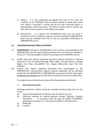 66 | P a g e
a) Waivers: - It is fully understood and agreed that none of the terms and
conditions of this CONTRACT shall be deemed waived by either party unless
such waiver is executed in writing only by the duly authorized agents or
representative of both the parties. The failure of either party to execute any
right shall not act as a waiver of such right by such party.
b) Amendments: - It is agreed that CONTRACTOR shall carry out work in
accordance with the completion program to be furnished by the CORPORATION,
which may be amended from time to time by reasonable modifications as
CORPORATION sees fit.
7.0 REMUNERATION AND TERMS OF PAYMENT
7.1 CORPORATION shall pay to CONTRACTOR for the services, to be provided by the
CONTRACTOR as per the Scope of Work (Annexure-III), as per the price Schedule at
Annexure- III The rates payable, shall be firm during the entire CONTRACT period.
7.2 All Bills along with relevant supporting documents shall be submitted in triplicate
addressed to the DY General Manager (F&A), ONGC, Dronagiri Bhavan, Mumbai
Region, Uran Plant, Uran-400702, Dist.- Raigad, Maharashtra State. FAX: 022-
27222811
7.3 Invoices with original supporting documents duly countersigned by the
CORPORATION’s representative/ engineer wherever applicable will be submitted
monthly by the CONTRACTOR to CORPORATION and payment shall be made within
21 (twenty one) calendar days from the date of receipt of invoice at the above office.
The original invoice should also accompany the following documents/details:
1) Along with first invoice:
Following documents / details should be invariably furnished along with the first
invoice:
(a) Copy of valid registration certificate under the Service Tax rules.
(b) Particulars required for making payments through ‘Electronic Payment
Mechanism’, in accordance with the clause on ‘MODE OF PAYMENT’
appearing in Annexure-I (i.e. ‘Instructions to bidders’) of bid document.
(c) Mobile No.
(d) e-mail ID.
 