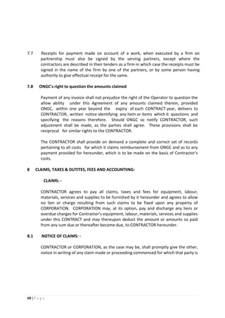68 | P a g e
7.7 Receipts for payment made on account of a work, when executed by a firm on
partnership must also be signed by the serving partners, except where the
contractors are described in their tenders as a firm in which case the receipts must be
signed in the name of the firm by one of the partners, or by some person having
authority to give effectual receipt for the same.
7.8 ONGC's right to question the amounts claimed
Payment of any invoice shall not prejudice the right of the Operator to question the
allow ability under this Agreement of any amounts claimed therein, provided
ONGC, within one year beyond the expiry of each CONTRACT year, delivers to
CONTRACTOR, written notice identifying any item or items which it questions and
specifying the reasons therefore. Should ONGC so notify CONTRACTOR, such
adjustment shall be made, as the parties shall agree. These provisions shall be
reciprocal for similar rights to the CONTRACTOR.
The CONTRACTOR shall provide on demand a complete and correct set of records
pertaining to all costs for which it claims reimbursement from ONGC and as to any
payment provided for hereunder, which is to be made on the basis of Contractor’s
costs.
8 CLAIMS, TAXES & DUTITES, FEES AND ACCOUNTIING:
CLAIMS: -
CONTRACTOR agrees to pay all claims, taxes and fees for equipment, labour,
materials, services and supplies to be furnished by it hereunder and agrees to allow
no lien or charge resulting from such claims to be fixed upon any property of
CORPORATION. CORPORATION may, at its option, pay and discharge any liens or
overdue charges for Contractor’s equipment, labour, materials, services and supplies
under this CONTRACT and may thereupon deduct the amount or amounts so paid
from any sum due or thereafter become due, to CONTRACTOR hereunder.
8.1 NOTICE OF CLAIMS: -
CONTRACTOR or CORPORATION, as the case may be, shall promptly give the other,
notice in writing of any claim made or proceeding commenced for which that party is
 