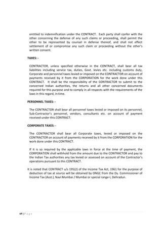 69 | P a g e
entitled to indemnification under the CONTRACT. Each party shall confer with the
other concerning the defense of any such claims or proceeding, shall permit the
other to be represented by counsel in defense thereof, and shall not effect
settlement of or compromise any such claim or proceeding without the other’s
written consent.
TAXES: -
CONTRACTOR, unless specified otherwise in the CONTRACT, shall bear all tax
liabilities including service tax, duties, Govt. levies etc. including customs duty,
Corporate and personnel taxes levied or imposed on the CONTRACTOR on account of
payments received by it from the CORPORATION for the work done under this
CONTRACT. It shall be the responsibility of the CONTRACTOR to submit to the
concerned Indian authorities, the returns and all other concerned documents
required for this purpose and to comply in all respects with the requirements of the
laws in this regard, in time.
PERSONNEL TAXES: -
The CONTRACTOR shall bear all personnel taxes levied or imposed on its personnel,
Sub-Contractor’s personnel, vendors, consultants etc. on account of payment
received under this CONTRACT.
CORPORATE TAXES: -
The CONTRACTOR shall bear all Corporate taxes, levied or imposed on the
CONTRACTOR on account of payments received by it from the CORPORATION for the
work done under this CONTRACT.
If it is so required by the applicable laws in force at the time of payment, the
CORPORATION shall withhold from the amount due to the CONTRACTOR and pay to
the Indian Tax authorities any tax levied or assessed on account of the Contractor’s
operations pursuant to this CONTRACT.
It is noted that CONTRACT u/s 195(2) of the Income Tax Act, 1961 for the purpose of
deduction of tax at source will be obtained by ONGC from the Dy. Commissioner of
Income Tax (Asst.), Navi Mumbai / Mumbai or special range-I, Dehradun.
 