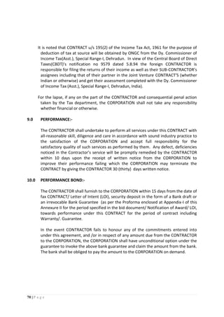 70 | P a g e
It is noted that CONTRACT u/s 195(2) of the Income Tax Act, 1961 for the purpose of
deduction of tax at source will be obtained by ONGC from the Dy. Commissioner of
Income Tax(Asst.), Special Range-I, Dehradun. In view of the Central Board of Direct
Taxes(CBDT)’s notification no 9579 dated 5.8.94 the foreign CONTRACTOR is
responsible for filing the returns of their income as well as their SUB-CONTRACTOR’s
assignees including that of their partner in the Joint Venture CONTRACT’S (whether
Indian or otherwise) and get their assessment completed with the Dy. Commissioner
of Income Tax (Asst.), Special Range-I, Dehradun, India).
For the lapse, if any on the part of the CONTRACTOR and consequential penal action
taken by the Tax department, the CORPORATION shall not take any responsibility
whether financial or otherwise.
9.0 PERFORMANCE:-
The CONTRACTOR shall undertake to perform all services under this CONTRACT with
all-reasonable skill, diligence and care in accordance with sound industry practice to
the satisfaction of the CORPORATION and accept full responsibility for the
satisfactory quality of such services as performed by them. Any defect, deficiencies
noticed in the Contractor’s service will be promptly remedied by the CONTRACTOR
within 10 days upon the receipt of written notice from the CORPORATION to
improve their performance failing which the CORPORATION may terminate the
CONTRACT by giving the CONTRACTOR 30 (thirty) days written notice.
10.0 PERFORMANCE BOND:-
The CONTRACTOR shall furnish to the CORPORATION within 15 days from the date of
fax CONTRACT/ Letter of Intent (LOI), security deposit in the form of a Bank draft or
an irrevocable Bank Guarantee (as per the Proforma enclosed at Appendix-I of this
Annexure II for the period specified in the bid document/ Notification of Award/ LOI,
towards performance under this CONTRACT for the period of contract including
Warranty/. Guarantee.
In the event CONTRACTOR fails to honour any of the commitments entered into
under this agreement, and /or in respect of any amount due from the CONTRACTOR
to the CORPORATION, the CORPORATION shall have unconditional option under the
guarantee to invoke the above bank guarantee and claim the amount from the bank.
The bank shall be obliged to pay the amount to the CORPORATION on demand.
 
