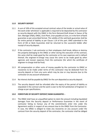 71 | P a g e
11.0 SECURITY DEPOSIT
11.1 A sum of 10% of the accepted annual contract value of the tender or actual value of
the work order whichever is applicable is required to be deposited by the contractor
as security deposit with the ONGC in the form Demand Draft drawn in favour of Dy
Gen. Manager (F&A), ONGC, Uran Plant, Uran payable at Uran, or in the form of bank
guarantee as per prescribed format. The validity of the said bank guarantee shall be
for entire period of liability as per Clause 1.14 of this part. EMD submitted in the
form of DD or Bank Guarantee shall be returned to the successful bidder after
receipt of security deposit.
11.2 If the contractor / sub contractor or their employees shall break, deface or destroy
the property belonging to the ONGC or other during the execution of the contract,
the same shall be made good by the contractor at his own expenses and in default
thereof, the engineer-in-charge may cause the same to be made good by other
agencies and recover expenses from the contractor (for which the certificate of
engineer-in-charge shall be final).
11.3 All compensation or other sums of money payable by the contractor to ONGC or
recoveries to be made under terms of this contractor may be deducted from his
security deposit or from any sums which may be due or may become due to the
contractor on any account whatsoever.
11.4 No interest shall be payable by ONGC for the sum deposited as security deposit.
11.5 The security deposit shall be refunded after the expiry of the period of liability as
stipulated in the contract and the work is over to the full satisfaction of Engineer-in-
charge as per specifications.
12.0 FORFEITURE OF SECURITY DEPOSIT/ BANK GUARANTEE: -
12.1 The ONGC shall have an unqualified option to claim the amount including liquidated
damages from the Security deposit or Performance Guarantee in the event of
contractor failing to honour any of the commitments enter into under the
Agreement and/or in respect of any amount due to the ONGC from the Contractor.
In case, the ONGC is obliged to make any recoveries on any account under the
contract from the security deposit of the contractor, the contractor shall be obliged
 
