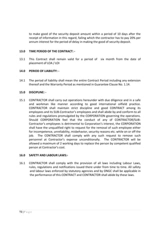 72 | P a g e
to make good of the security deposit amount within a period of 10 days after the
receipt of information in this regard, failing which the contractor has to pay 20% per
annum interest for the period of delay in making the good of security deposit.
13.0 TIME PERIOD OF THE CONTRACT: -
13.1 This Contract shall remain valid for a period of six month from the date of
placement of LOA / LOI
14.0 PERIOD OF LIABILITY: -
14.1 The period of liability shall mean the entire Contract Period including any extension
thereof and the Warranty Period as mentioned in Guarantee Clause No. 1.14.
15.0 DISCIPLINE: -
15.1 CONTRACTOR shall carry out operations hereunder with due diligence and in a safe
and workman like manner according to good international oilfield practice.
CONTRACTOR shall maintain strict discipline and good CONTRACT among its
employees and its SUB-Contractor’s employees and shall abide by and conform to all
rules and regulations promulgated by the CORPORATION governing the operations.
Should CORPORATION feel that the conduct of any of CONTRACTOR/SUB-
Contractor’s employees is detrimental to Corporation’s interest, the CORPORATION
shall have the unqualified right to request for the removal of such employee either
for incompetence, unreliability, misbehavior, security reasons etc. while on or off the
job. The CONTRACTOR shall comply with any such request to remove such
personnel at Contractor’s expense unconditionally. The CONTRACTOR will be
allowed a maximum of 2 working days to replace the person by competent qualified
person at Contractor’s cost.
16.0 SAFETY AND LABOUR LAWS:-
16.1 CONTRACTOR shall comply with the provision of all laws including Labour Laws,
rules, regulations and notifications issued there under from time to time. All safety
and labour laws enforced by statutory agencies and by ONGC shall be applicable in
the performance of this CONTRACT and CONTRACTOR shall abide by these laws.
 