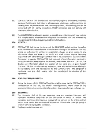 73 | P a g e
16.2 CONTRACTOR shall take all measures necessary or proper to protect the personnel,
work and facilities and shall observe all reasonable safety rules and instructions. No
smoking shall be permitted out side the living quarters, and welding jobs will be
carried out with full safety precautions. ONGC’s employee also shall comply with
safety procedures/policy.
16.3 The CONTRACTOR shall report as soon as possible any evidence which may indicate
or is likely to lead to an abnormal or dangerous situation and shall take all necessary
emergency control steps to avoid such abnormal situations.
17.0 SECRECY: -
17.1 CONTRACTOR shall during the tenure of the CONTRACT and at anytime thereafter
maintain in the strictest confidence all information relating to the work and shall not,
unless so authorized in writing by corporation, divulge or grant access to any
information about the work or its results and shall prevent anyone becoming
acquainted with either through CONTRACTOR or its personnel or authorized SUB-
Contractors or agents. CONTRACTOR shall not avail of the information obtained in
the course of work hereunder in any manner, whatsoever, nor shall CONTRACTOR
divulge any information about the location of the work area of part thereof.
CONTRACTOR shall not also destroy any report, note and technical data relating to
the operation/ work and not required by the CORPORATION. The obligation is
continuing one and shall survive after the completion/ termination of this
agreement.
18.0 STATUTORY REQUIREMENTS: -
18.1 During the tenure of this CONTRACT nothing shall be done by the CONTRACTOR in
contravention of any law, act and/or rules/regulations, there under or any
amendment thereof governing interallia customs stowaways, foreign exchange etc.
19.0 INSURANCE: -
19.1 The contractor shall at his own expenses carry and maintain insurance with
reputable insurance companies to the satisfaction of ONGC as follows. The
contractor shall make the insurance to cover all his workers for the entire contract
period. Gate passes will be issued on submission of insurance coverage policy in
favor of workers deployed by contractor.
19.2 Employees state insurance act:
 