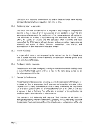 75 | P a g e
Contractor shall also carry and maintain any and all other insurance, which he may
be required under any law or regulation from time to time.
19.4 Accident or injury to workman:
The ONGC shall not be liable for or in respect of any damage or compensation
payable at law in respect or in consequence of any accident or injury to any
workman or other person in the employment of the contractor or any sub contractor
save and except an accident or injury resulting from any act or the default of the
ONGC, his agents or servants and the contractor shall indemnify and keep
indemnified the ONGC against all such damages and compensation (save except as
aforesaid) and against all claims, demands, proceedings, costs, charges, and
expenses what so ever in respect or in relation thereto.
19.5 Transit insurance:
In respect of all items to be transported by the contractor to the site of work, the
cost of transit insurance should be borne by the contractor and the quoted price
shall be inclusive of this cost.
19.6 Third party liability insurance.
The contractor shall take “third party” liability insurance with suitable coverage so as
to indemnify the ONGC against all types of risks for the works being carried out by
the other agencies at the site.
19.7 Damage To The Property
The contract shall be responsible for asking good to the satisfaction of the Engineer-
in-charge any loss or any damage to all structure and properties belonging to the
corporation ltd or being executed or procured or being procured by the corporation
Ltd or of other agencies within the premises of all the work of the ONGC. If such loss
or damage is due to fault and / or willful acts or omission of the contractor, his
employee, agents, representative or sub contractor.
The contractor shall indemnify and keep the ONGC harmless of all claims for
damages to property other than of the ONGC property arising under or by reason of
this contract, if such claims result from the default and/ or negligence or willful acts
 