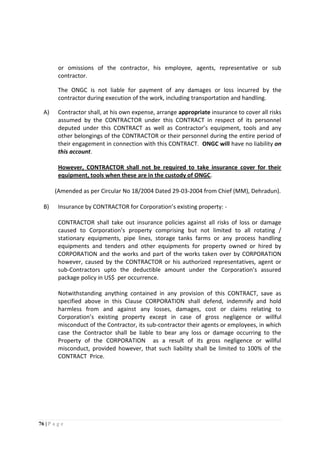 76 | P a g e
or omissions of the contractor, his employee, agents, representative or sub
contractor.
The ONGC is not liable for payment of any damages or loss incurred by the
contractor during execution of the work, including transportation and handling.
A) Contractor shall, at his own expense, arrange appropriate insurance to cover all risks
assumed by the CONTRACTOR under this CONTRACT in respect of its personnel
deputed under this CONTRACT as well as Contractor’s equipment, tools and any
other belongings of the CONTRACTOR or their personnel during the entire period of
their engagement in connection with this CONTRACT. ONGC will have no liability on
this account.
However, CONTRACTOR shall not be required to take insurance cover for their
equipment, tools when these are in the custody of ONGC.
(Amended as per Circular No 18/2004 Dated 29-03-2004 from Chief (MM), Dehradun).
B) Insurance by CONTRACTOR for Corporation’s existing property: -
CONTRACTOR shall take out insurance policies against all risks of loss or damage
caused to Corporation’s property comprising but not limited to all rotating /
stationary equipments, pipe lines, storage tanks farms or any process handling
equipments and tenders and other equipments for property owned or hired by
CORPORATION and the works and part of the works taken over by CORPORATION
however, caused by the CONTRACTOR or his authorized representatives, agent or
sub-Contractors upto the deductible amount under the Corporation’s assured
package policy in US$ per occurrence.
Notwithstanding anything contained in any provision of this CONTRACT, save as
specified above in this Clause CORPORATION shall defend, indemnify and hold
harmless from and against any losses, damages, cost or claims relating to
Corporation’s existing property except in case of gross negligence or willful
misconduct of the Contractor, its sub-contractor their agents or employees, in which
case the Contractor shall be liable to bear any loss or damage occurring to the
Property of the CORPORATION as a result of its gross negligence or willful
misconduct, provided however, that such liability shall be limited to 100% of the
CONTRACT Price.
 
