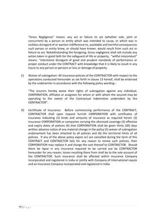 77 | P a g e
“Gross Negligence” means: any act or failure to act (whether sole, joint or
concurrent) by a person or entity which was intended to cause, or which was in
reckless disregard of or wanton indifference to, avoidable and harmful consequences
such person or entity knew, or should have known, would result from such act or
failure to act. Notwithstanding the foregoing, Gross negligence shall not include any
action taken in good faith for the safeguard of life or property, “willful misconduct”
means: “intentional disregard of good and prudent standards of performance or
proper conduct under the CONTRACT with knowledge that it is likely to result in any
injury to any person or persons or loss or damage of property.
C) Waiver of subrogation: All insurance policies of the CONTRACTOR with respect to the
operations conducted hereunder as set forth in clause 13 hereof, shall be endorsed
by the underwriter in accordance with the following policy wording:-
“The insurers hereby waive their rights of subrogation against any individual,
CORPORATION, affiliates or assignees for whom or with whom the assured may be
operating to the extent of the Contractual indemnities undertaken by the
CONTRACTOR”.
D) Certificate of Insurance: Before commencing performance of the CONTRACT,
CONTRACTOR shall upon request furnish CORPORATION with certificates of
insurance indicating (1) kinds and amounts of insurance as required herein (2)
insurance CORPORATION or companies carrying the aforesaid coverage (3) effective
and expiry dates of policies (4) that CORPORATION shall be given thirty (30) days
written advance notice of any material change in the policy (5) waiver of subrogation
endorsement has been attached to all policies and (6) the territorial limits of all
policies. If any of the above policy expire or/ are cancelled during the term of this
CONTRACT and CONTRACTOR fails for any reason to renew such policies, then
CORPORATION may replace it and charge the cost thereof to CONTRACTOR. Should
there be lapse in any insurance required to be carried out by CONTRACTOR
hereunder for any reason, losses resulting there from shall be to the sole account of
the CONTRACTOR. Such insurance shall be affected within Insurance Company
incorporated and registered in India or jointly with Company of International repute
and an Insurance Company incorporated and registered in India.
 