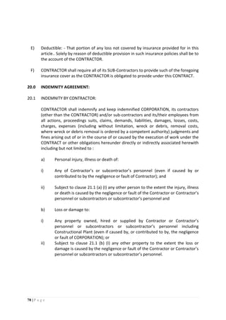 78 | P a g e
E) Deductible: - That portion of any loss not covered by insurance provided for in this
article.. Solely by reason of deductible provision in such insurance policies shall be to
the account of the CONTRACTOR.
F) CONTRACTOR shall require all of its SUB-Contractors to provide such of the foregoing
insurance cover as the CONTRACTOR is obligated to provide under this CONTRACT.
20.0 INDEMNITY AGREEMENT:
20.1 INDEMNITY BY CONTRACTOR:
CONTRACTOR shall indemnify and keep indemnified CORPORATION, its contractors
(other than the CONTRACTOR) and/or sub-contractors and its/their employees from
all actions, proceedings suits, claims, demands, liabilities, damages, losses, costs,
charges, expenses (including without limitation, wreck or debris, removal costs,
where wreck or debris removal is ordered by a competent authority) judgments and
fines arising out of or in the course of or caused by the execution of work under the
CONTRACT or other obligations hereunder directly or indirectly associated herewith
including but not limited to :
a) Personal injury, illness or death of:
i) Any of Contractor’s or subcontractor’s personnel (even if caused by or
contributed to by the negligence or fault of Contractor); and
ii) Subject to clause 21.1 (a) (I) any other person to the extent the injury, illness
or death is caused by the negligence or fault of the Contractor or Contractor’s
personnel or subcontractors or subcontractor’s personnel and
b) Loss or damage to:
i) Any property owned, hired or supplied by Contractor or Contractor’s
personnel or subcontractors or subcontractor’s personnel including
Constructional Plant (even if caused by, or contributed to by, the negligence
or fault of CORPORATION); or
ii) Subject to clause 21.1 (b) (I) any other property to the extent the loss or
damage is caused by the negligence or fault of the Contractor or Contractor’s
personnel or subcontractors or subcontractor’s personnel.
 