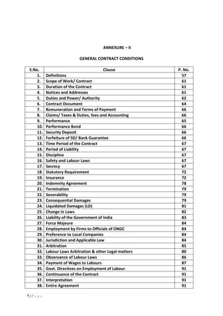7 | P a g e
ANNEXURE – II
GENERAL CONTRACT CONDITIONS
S.No. Clause P. No.
1. Definitions 57
2. Scope of Work/ Contract 61
3. Duration of the Contract 61
4. Notices and Addresses 61
5. Duties and Power/ Authority 62
6. Contract Document 64
7. Remuneration and Terms of Payment 66
8. Claims/ Taxes & Duties, fees and Accounting 66
9. Performance 65
10. Performance Bond 66
11. Security Deposit 66
12. Forfeiture of SD/ Bank Guarantee 66
13. Time Period of the Contract 67
14. Period of Liability 67
15. Discipline 67
16. Safety and Labour Laws 67
17. Secrecy 67
18. Statutory Requirement 72
19. Insurance 72
20. Indemnity Agreement 78
21. Termination 79
22. Severability 79
23. Consequential Damages 79
24. Liquidated Damages (LD) 81
25. Change in Laws 82
26. Liability of the Government of India 83
27. Force Majeure 84
28. Employment by Firms to Officials of ONGC 84
29. Preference to Local Companies 84
30. Jurisdiction and Applicable Law 84
31. Arbitration 85
32. Labour Laws Arbitration & other Legal matters 80
33. Observance of Labour Laws 86
34. Payment of Wages to Labours 87
35. Govt. Directives on Employment of Labour 91
36. Continuance of the Contract 91
37. Interpretation 91
38. Entire Agreement 91
 
