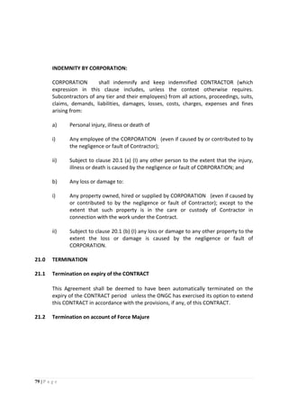 79 | P a g e
INDEMNITY BY CORPORATION:
CORPORATION shall indemnify and keep indemnified CONTRACTOR (which
expression in this clause includes, unless the context otherwise requires.
Subcontractors of any tier and their employees) from all actions, proceedings, suits,
claims, demands, liabilities, damages, losses, costs, charges, expenses and fines
arising from:
a) Personal injury, illness or death of
i) Any employee of the CORPORATION (even if caused by or contributed to by
the negligence or fault of Contractor);
ii) Subject to clause 20.1 (a) (I) any other person to the extent that the injury,
illness or death is caused by the negligence or fault of CORPORATION; and
b) Any loss or damage to:
i) Any property owned, hired or supplied by CORPORATION (even if caused by
or contributed to by the negligence or fault of Contractor); except to the
extent that such property is in the care or custody of Contractor in
connection with the work under the Contract.
ii) Subject to clause 20.1 (b) (I) any loss or damage to any other property to the
extent the loss or damage is caused by the negligence or fault of
CORPORATION.
21.0 TERMINATION
21.1 Termination on expiry of the CONTRACT
This Agreement shall be deemed to have been automatically terminated on the
expiry of the CONTRACT period unless the ONGC has exercised its option to extend
this CONTRACT in accordance with the provisions, if any, of this CONTRACT.
21.2 Termination on account of Force Majure
 