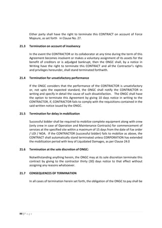 80 | P a g e
Either party shall have the right to terminate this CONTRACT on account of Force
Majeure, as set forth in Clause No. 27.
21.3 Termination on account of insolvency
In the event the CONTRACTOR or its collaborator at any time during the term of this
Agreement becomes insolvent or makes a voluntary assignment of its assets for the
benefit of creditors or is adjudged bankrupt, then the ONGC shall, by a notice in
Writing have the right to terminate this CONTRACT and all the Contractor’s rights
and privileges hereunder, shall stand terminated forthwith.
21.4 Termination for unsatisfactory performance
If the ONGC considers that the performance of the CONTRACTOR is unsatisfactory
or, not upto the expected standard, the ONGC shall notify the CONTRACTOR in
writing and specify in detail the cause of such dissatisfaction. The ONGC shall have
the option to terminate this Agreement by giving 10 days notice in writing to the
CONTRACTOR, if, CONTRACTOR fails to comply with the requisitions contained in the
said written notice issued by the ONGC.
21.5 Termination for delay in mobilization
Successful bidder shall be required to mobilize complete equipment along with crew
(only crew in case of Operation and Maintenance Contracts) for commencement of
services at the specified site within a maximum of 15 days from the date of Fax order
/ LOI / NOA. If the CONTRACTOR (successful bidder) fails to mobilize as above, the
CONTRACT shall automatically stand terminated unless CORPORATION has extended
the mobilization period with levy of Liquidated Damages, as per Clause 24.0
21.6 Termination at the sole discretion of ONGC:
Notwithstanding anything herein, the ONGC may at its sole discretion terminate this
contract by giving to the contractor thirty (30) days notice to that effect without
assigning any reasons whatsoever.
21.7 CONSEQUENCES OF TERMINATION
In all cases of termination herein set forth, the obligation of the ONGC to pay shall be
 