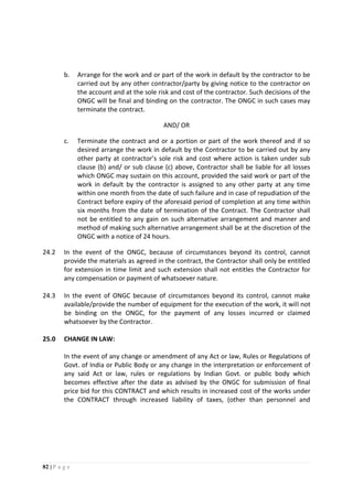 82 | P a g e
b. Arrange for the work and or part of the work in default by the contractor to be
carried out by any other contractor/party by giving notice to the contractor on
the account and at the sole risk and cost of the contractor. Such decisions of the
ONGC will be final and binding on the contractor. The ONGC in such cases may
terminate the contract.
AND/ OR
c. Terminate the contract and or a portion or part of the work thereof and if so
desired arrange the work in default by the Contractor to be carried out by any
other party at contractor’s sole risk and cost where action is taken under sub
clause (b) and/ or sub clause (c) above, Contractor shall be liable for all losses
which ONGC may sustain on this account, provided the said work or part of the
work in default by the contractor is assigned to any other party at any time
within one month from the date of such failure and in case of repudiation of the
Contract before expiry of the aforesaid period of completion at any time within
six months from the date of termination of the Contract. The Contractor shall
not be entitled to any gain on such alternative arrangement and manner and
method of making such alternative arrangement shall be at the discretion of the
ONGC with a notice of 24 hours.
24.2 In the event of the ONGC, because of circumstances beyond its control, cannot
provide the materials as agreed in the contract, the Contractor shall only be entitled
for extension in time limit and such extension shall not entitles the Contractor for
any compensation or payment of whatsoever nature.
24.3 In the event of ONGC because of circumstances beyond its control, cannot make
available/provide the number of equipment for the execution of the work, it will not
be binding on the ONGC, for the payment of any losses incurred or claimed
whatsoever by the Contractor.
25.0 CHANGE IN LAW:
In the event of any change or amendment of any Act or law, Rules or Regulations of
Govt. of India or Public Body or any change in the interpretation or enforcement of
any said Act or law, rules or regulations by Indian Govt. or public body which
becomes effective after the date as advised by the ONGC for submission of final
price bid for this CONTRACT and which results in increased cost of the works under
the CONTRACT through increased liability of taxes, (other than personnel and
 