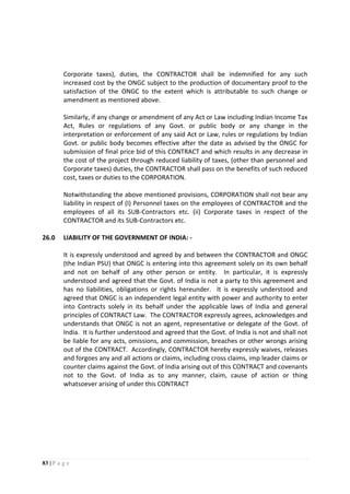 83 | P a g e
Corporate taxes), duties, the CONTRACTOR shall be indemnified for any such
increased cost by the ONGC subject to the production of documentary proof to the
satisfaction of the ONGC to the extent which is attributable to such change or
amendment as mentioned above.
Similarly, if any change or amendment of any Act or Law including Indian Income Tax
Act, Rules or regulations of any Govt. or public body or any change in the
interpretation or enforcement of any said Act or Law, rules or regulations by Indian
Govt. or public body becomes effective after the date as advised by the ONGC for
submission of final price bid of this CONTRACT and which results in any decrease in
the cost of the project through reduced liability of taxes, (other than personnel and
Corporate taxes) duties, the CONTRACTOR shall pass on the benefits of such reduced
cost, taxes or duties to the CORPORATION.
Notwithstanding the above mentioned provisions, CORPORATION shall not bear any
liability in respect of (I) Personnel taxes on the employees of CONTRACTOR and the
employees of all its SUB-Contractors etc. (ii) Corporate taxes in respect of the
CONTRACTOR and its SUB-Contractors etc.
26.0 LIABILITY OF THE GOVERNMENT OF INDIA: -
It is expressly understood and agreed by and between the CONTRACTOR and ONGC
(the Indian PSU) that ONGC is entering into this agreement solely on its own behalf
and not on behalf of any other person or entity. In particular, it is expressly
understood and agreed that the Govt. of India is not a party to this agreement and
has no liabilities, obligations or rights hereunder. It is expressly understood and
agreed that ONGC is an independent legal entity with power and authority to enter
into Contracts solely in its behalf under the applicable laws of India and general
principles of CONTRACT Law. The CONTRACTOR expressly agrees, acknowledges and
understands that ONGC is not an agent, representative or delegate of the Govt. of
India. It is further understood and agreed that the Govt. of India is not and shall not
be liable for any acts, omissions, and commission, breaches or other wrongs arising
out of the CONTRACT. Accordingly, CONTRACTOR hereby expressly waives, releases
and forgoes any and all actions or claims, including cross claims, imp leader claims or
counter claims against the Govt. of India arising out of this CONTRACT and covenants
not to the Govt. of India as to any manner, claim, cause of action or thing
whatsoever arising of under this CONTRACT
 