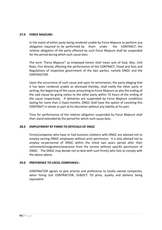 84 | P a g e
27.0 FORCE MAJEURE:
In the event of either party being rendered unable by Force Majeure to perform any
obligation required to be performed by them under the CONTRACT, the
relative obligation of the party affected by such Force Majeure shall be suspended
for the period during which such cause lasts.
The term “Force Majeure" as employed herein shall mean acts of God, War, Civil
Riots, Fire directly affecting the performance of the CONTRACT, Flood and Acts and
Regulations of respective government of the two parties, namely ONGC and the
CONTRACTOR.
Upon the occurrence of such cause and upon its termination, the party alleging that
it has been rendered unable as aforesaid thereby, shall notify the other party in
writing, the beginning of the cause amounting to Force Majeure as also the ending of
the said clause by giving notice to the other party within 72 hours of the ending of
the cause respectively. If deliveries are suspended by Force Majeure conditions
lasting for more than 2 (two) months, ONGC shall have the option of canceling this
CONTRACT in whole or part at his discretion without any liability at his part.
Time for performance of the relative obligation suspended by Force Majeure shall
then stand extended by the period for which such cause lasts.
28.0 EMPLOYMENT BY FIRMS TO OFFICIALS OF ONGC
Firms/companies who have or had business relations with ONGC are advised not to
employ serving ONGC employees without prior permission. It is also advised not to
employ ex-personnel of ONGC within the initial two years period after their
retirement/resignation/severance from the service without specific permission of
ONGC. The ONGC may decide not to deal with such firm(s) who fails to comply with
the above advice.
29.0 PREFERENCE TO LOCAL COMPANIES:-
CONTRACTOR agrees to give priority and preference to locally owned companies,
when hiring Sub CONTRACTOR, SUBJECT TO price, quality and delivery being
equivalent.
 