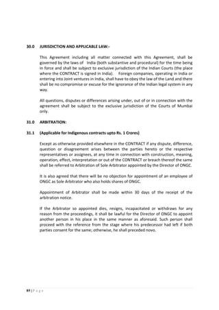 85 | P a g e
30.0 JURISDICTION AND APPLICABLE LAW:-
This Agreement including all matter connected with this Agreement, shall be
governed by the laws of India (both substantive and procedural) for the time being
in force and shall be subject to exclusive jurisdiction of the Indian Courts (the place
where the CONTRACT is signed in India). Foreign companies, operating in India or
entering into Joint ventures in India, shall have to obey the law of the Land and there
shall be no compromise or excuse for the ignorance of the Indian legal system in any
way.
All questions, disputes or differences arising under, out of or in connection with the
agreement shall be subject to the exclusive jurisdiction of the Courts of Mumbai
only.
31.0 ARBITRATION:
31.1 (Applicable for Indigenous contracts upto Rs. 1 Crores)
Except as otherwise provided elsewhere in the CONTRACT if any dispute, difference,
question or disagreement arises between the parties hereto or the respective
representatives or assignees, at any time in connection with construction, meaning,
operation, effect, interpretation or out of the CONTRACT or breach thereof the same
shall be referred to Arbitration of Sole Arbitrator appointed by the Director of ONGC.
It is also agreed that there will be no objection for appointment of an employee of
ONGC as Sole Arbitrator who also holds shares of ONGC.
Appointment of Arbitrator shall be made within 30 days of the receipt of the
arbitration notice.
If the Arbitrator so appointed dies, resigns, incapacitated or withdraws for any
reason from the proceedings, it shall be lawful for the Director of ONGC to appoint
another person in his place in the same manner as aforesaid. Such person shall
proceed with the reference from the stage where his predecessor had left if both
parties consent for the same; otherwise, he shall preceded novo.
 