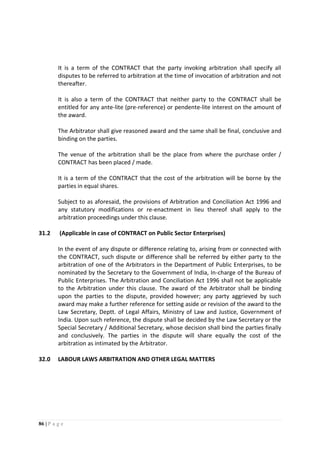86 | P a g e
It is a term of the CONTRACT that the party invoking arbitration shall specify all
disputes to be referred to arbitration at the time of invocation of arbitration and not
thereafter.
It is also a term of the CONTRACT that neither party to the CONTRACT shall be
entitled for any ante-lite (pre-reference) or pendente-lite interest on the amount of
the award.
The Arbitrator shall give reasoned award and the same shall be final, conclusive and
binding on the parties.
The venue of the arbitration shall be the place from where the purchase order /
CONTRACT has been placed / made.
It is a term of the CONTRACT that the cost of the arbitration will be borne by the
parties in equal shares.
Subject to as aforesaid, the provisions of Arbitration and Conciliation Act 1996 and
any statutory modifications or re-enactment in lieu thereof shall apply to the
arbitration proceedings under this clause.
31.2 (Applicable in case of CONTRACT on Public Sector Enterprises)
In the event of any dispute or difference relating to, arising from or connected with
the CONTRACT, such dispute or difference shall be referred by either party to the
arbitration of one of the Arbitrators in the Department of Public Enterprises, to be
nominated by the Secretary to the Government of India, In-charge of the Bureau of
Public Enterprises. The Arbitration and Conciliation Act 1996 shall not be applicable
to the Arbitration under this clause. The award of the Arbitrator shall be binding
upon the parties to the dispute, provided however; any party aggrieved by such
award may make a further reference for setting aside or revision of the award to the
Law Secretary, Deptt. of Legal Affairs, Ministry of Law and Justice, Government of
India. Upon such reference, the dispute shall be decided by the Law Secretary or the
Special Secretary / Additional Secretary, whose decision shall bind the parties finally
and conclusively. The parties in the dispute will share equally the cost of the
arbitration as intimated by the Arbitrator.
32.0 LABOUR LAWS ARBITRATION AND OTHER LEGAL MATTERS
 