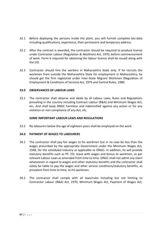 87 | P a g e
32.1 Before deploying the persons inside the plant, you will furnish complete bio-data
including qualifications, experience, their permanent and temporary address.
32.2 After the contract is awarded, the contractor should be required to produce license
under Contractor Labour (Regulation & Abolition) Act, 1970, before commencement
of work. Form-V required for obtaining the labour licence shall be issued along with
the LOI.
32.3 Contractor should hire the workers in Maharashtra State only. If he recruits the
workmen from outside the Maharashtra State for employment in Maharashtra, he
should get the firm registered under Inter-State Migrant Workmen (Regulation of
Employment & Conditions of Service) Act, 1979 and Central Rules, 1980.
33.0 OBSERVANCES OF LABOUR LAWS
33.1 The contractor shall observe and abide by all Labour Laws, Rules and Regulations
prevailing in the country including Contract Labour (R&A) and Minimum Wages Act,
etc. And shall keep ONGC harmless and indemnified against any action or for any
violation or non-compliance of any Act, etc.
SOME IMPORTANT LABOUR LAWS AND REGULATIONS
33.2 No labourers below the age of eighteen years shall be employed on the work.
34.0 PAYMENT OF WAGES TO LABOURERS
34.1 The contractor shall pay fair wages to his workmen but in no case be less than the
wages prescribed by the appropriate Government under the Minimum Wages Act,
1948, for the scheduled industry as applicable to ONGC. In addition, he will provide
statutory benefits such as PF, ESI, leave with wages and bonus to workmen, as per
relevant Labour Laws as amended from time to time. ONGC shall not admit any claim
whatsoever in regard to wages and other statutory benefits and the contractor shall
solely be liable to pay the wages and other service conditions/statutory benefits, as
prevalent from time to time, to his workmen.
34.2 The contractor shall comply with all laws/rules including but not limiting to
Contractor Labour (R&A) Act, 1970, Minimum Wages Act, Payment of Wages Act,
 