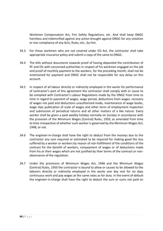 88 | P a g e
Workmen Compensation Act, Fire Safety Regulations, etc. And shall keep ONGC
harmless and indemnified against any action brought against ONGC for any violation
or non compliance of any Acts, Rules, etc., by him.
34.3 For those workmen who are not covered under ESI Act, the contractor shall take
appropriate insurance policy and submit a copy of the same to ONGC.
34.4 The bills without documents towards proof of having deposited the contribution of
PF and ESI with concerned authorities in respect of his workmen engaged on the job
and proof of monthly payment to the workers, for the preceding month, shall not be
entertained for payment and ONGC shall not be responsible for any delay on this
account.
34.5 In respect of all labour directly or indirectly employed in the works for performance
of contractor’s part of this agreement the contractor shall comply with or cause to
be complied with Contractor’s Labour Regulations made by the ONGC from time to
time in regard to payment of wages, wage period, deductions from wages, recovery
of wages not paid and deductions unauthorized made, maintenance of wage books,
wage slips publication of scale of wages and other terns of employment inspection
and submission of periodical returns and all other matters of a like nature. Every
worker shall be given a paid weekly holiday normally on Sunday in accordance with
the provision of the Minimum Wages (Central) Rules, 1950, as amended from time
to time irrespective of whether such worker is governed by the Minimum Wages Act,
1948, or not.
34.6 The engineer-in-charge shall have the right to deduct from the moneys due to the
contractor any sum required or estimated to be required for making good the loss
suffered by a worker or workers by reason of non-fulfillment of the conditions of the
contract for the benefit of workers, nonpayment of wages or of deductions made
from his or their wages which are not justified by their terms of the contract or non-
observance of the regulation.
34.7 Under the provisions of Minimum Wages Act, 1948 and the Minimum Wages
(Central) Rules, 1950 the contractor is bound to allow or causes to be allowed to the
laborers directly or indirectly employed in the works one day rest for six days
continuous work and pay wages at the same rates as for duty. In the event of default
the engineer-in-charge shall have the right to deduct the sum or sums not paid on
 