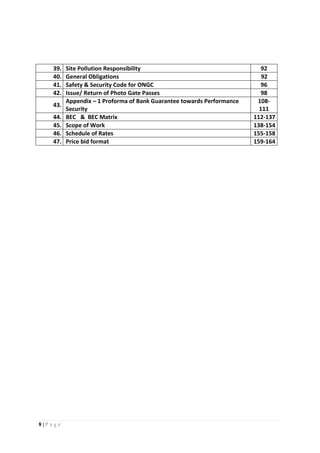 8 | P a g e
39. Site Pollution Responsibility 92
40. General Obligations 92
41. Safety & Security Code for ONGC 96
42. Issue/ Return of Photo Gate Passes 98
43.
Appendix – 1 Proforma of Bank Guarantee towards Performance
Security
108-
111
44. BEC & BEC Matrix 112-137
45. Scope of Work 138-154
46. Schedule of Rates 155-158
47. Price bid format 159-164
 