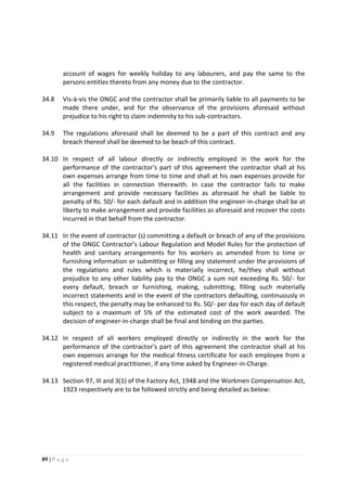 89 | P a g e
account of wages for weekly holiday to any labourers, and pay the same to the
persons entitles thereto from any money due to the contractor.
34.8 Vis-à-vis the ONGC and the contractor shall be primarily liable to all payments to be
made there under, and for the observance of the provisions aforesaid without
prejudice to his right to claim indemnity to his sub-contractors.
34.9 The regulations aforesaid shall be deemed to be a part of this contract and any
breach thereof shall be deemed to be beach of this contract.
34.10 In respect of all labour directly or indirectly employed in the work for the
performance of the contractor’s part of this agreement the contractor shall at his
own expenses arrange from time to time and shall at his own expenses provide for
all the facilities in connection therewith. In case the contractor fails to make
arrangement and provide necessary facilities as aforesaid he shall be liable to
penalty of Rs. 50/- for each default and in addition the engineer-in-charge shall be at
liberty to make arrangement and provide facilities as aforesaid and recover the costs
incurred in that behalf from the contractor.
34.11 In the event of contractor (s) committing a default or breach of any of the provisions
of the ONGC Contractor’s Labour Regulation and Model Rules for the protection of
health and sanitary arrangements for his workers as amended from to time or
furnishing information or submitting or filling any statement under the provisions of
the regulations and rules which is materially incorrect, he/they shall without
prejudice to any other liability pay to the ONGC a sum not exceeding Rs. 50/- for
every default, breach or furnishing, making, submitting, filling such materially
incorrect statements and in the event of the contractors defaulting, continuously in
this respect, the penalty may be enhanced to Rs. 50/- per day for each day of default
subject to a maximum of 5% of the estimated cost of the work awarded. The
decision of engineer-in-charge shall be final and binding on the parties.
34.12 In respect of all workers employed directly or indirectly in the work for the
performance of the contractor’s part of this agreement the contractor shall at his
own expenses arrange for the medical fitness certificate for each employee from a
registered medical practitioner, if any time asked by Engineer-in-Charge.
34.13 Section 97, III and 3(1) of the Factory Act, 1948 and the Workmen Compensation Act,
1923 respectively are to be followed strictly and being detailed as below:
 