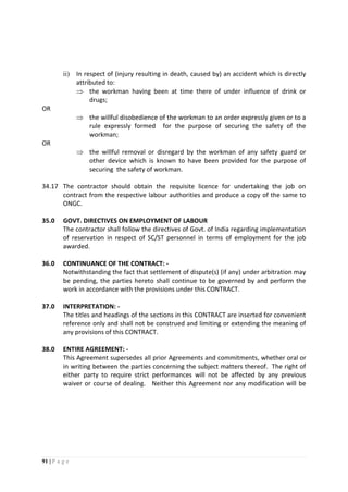 91 | P a g e
ii) In respect of (injury resulting in death, caused by) an accident which is directly
attributed to:
 the workman having been at time there of under influence of drink or
drugs;
OR
 the willful disobedience of the workman to an order expressly given or to a
rule expressly formed for the purpose of securing the safety of the
workman;
OR
 the willful removal or disregard by the workman of any safety guard or
other device which is known to have been provided for the purpose of
securing the safety of workman.
34.17 The contractor should obtain the requisite licence for undertaking the job on
contract from the respective labour authorities and produce a copy of the same to
ONGC.
35.0 GOVT. DIRECTIVES ON EMPLOYMENT OF LABOUR
The contractor shall follow the directives of Govt. of India regarding implementation
of reservation in respect of SC/ST personnel in terms of employment for the job
awarded.
36.0 CONTINUANCE OF THE CONTRACT: -
Notwithstanding the fact that settlement of dispute(s) (if any) under arbitration may
be pending, the parties hereto shall continue to be governed by and perform the
work in accordance with the provisions under this CONTRACT.
37.0 INTERPRETATION: -
The titles and headings of the sections in this CONTRACT are inserted for convenient
reference only and shall not be construed and limiting or extending the meaning of
any provisions of this CONTRACT.
38.0 ENTIRE AGREEMENT: -
This Agreement supersedes all prior Agreements and commitments, whether oral or
in writing between the parties concerning the subject matters thereof. The right of
either party to require strict performances will not be affected by any previous
waiver or course of dealing. Neither this Agreement nor any modification will be
 