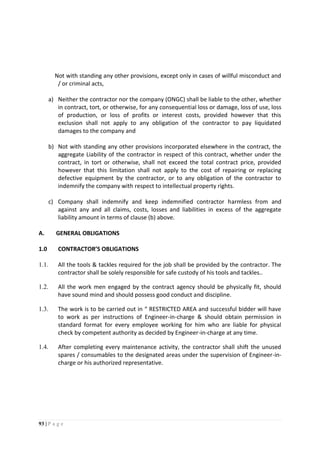93 | P a g e
Not with standing any other provisions, except only in cases of willful misconduct and
/ or criminal acts,
a) Neither the contractor nor the company (ONGC) shall be liable to the other, whether
in contract, tort, or otherwise, for any consequential loss or damage, loss of use, loss
of production, or loss of profits or interest costs, provided however that this
exclusion shall not apply to any obligation of the contractor to pay liquidated
damages to the company and
b) Not with standing any other provisions incorporated elsewhere in the contract, the
aggregate Liability of the contractor in respect of this contract, whether under the
contract, in tort or otherwise, shall not exceed the total contract price, provided
however that this limitation shall not apply to the cost of repairing or replacing
defective equipment by the contractor, or to any obligation of the contractor to
indemnify the company with respect to intellectual property rights.
c) Company shall indemnify and keep indemnified contractor harmless from and
against any and all claims, costs, losses and liabilities in excess of the aggregate
liability amount in terms of clause (b) above.
A. GENERAL OBLIGATIONS
1.0 CONTRACTOR’S OBLIGATIONS
1.1. All the tools & tackles required for the job shall be provided by the contractor. The
contractor shall be solely responsible for safe custody of his tools and tackles..
1.2. All the work men engaged by the contract agency should be physically fit, should
have sound mind and should possess good conduct and discipline.
1.3. The work is to be carried out in “ RESTRICTED AREA and successful bidder will have
to work as per instructions of Engineer-in-charge & should obtain permission in
standard format for every employee working for him who are liable for physical
check by competent authority as decided by Engineer-in-charge at any time.
1.4. After completing every maintenance activity, the contractor shall shift the unused
spares / consumables to the designated areas under the supervision of Engineer-in-
charge or his authorized representative.
 