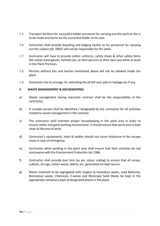 94 | P a g e
1.5. Transport facilities for successful bidder personnel for carrying out the work at site is
to be made and borne by the successful bidder at his cost.
1.6. Contractor shall provide boarding and lodging facility to his personnel for carrying
out the subject job. ONGC will not be responsible for the same.
1.7. Contractor will have to provide cotton uniforms, safety shoes & other safety items
like cotton hand gloves, helmets etc. to their persons at their own cost while at work
in the Plant Premises.
1.8. Persons without kits and liveries mentioned above will not be allowed inside the
plant.
1.9. Contractor has to arrange, for attending the all left over jobs or leakage etc if any.
B WASTE MANAGEMENT & HOUSEKEEPING:
a) Waste management during execution contract shall be the responsibility of the
contractor.
b) A suitable person shall be identified / designated by the contractor for all activities
related to waste management in the contract.
c) The contractor shall maintain proper housekeeping in the work area in order to
ensure safety and good working environment. It should ensure that work area is kept
clean at the end of work.
d) Contractor’s equipments, tools & tackles should not cause hindrance in the escape
route in case of emergency.
e) Contractor while working in the plant area shall ensure that their activities do not
contravene with the Environment Protection Act 1986.
f) Contractor shall provide dust bins (as per colour coding) to ensure that all scraps,
rubbish, oil rags, cotton waste, debris, etc. generated are kept secure.
g) Waste materials to be segregated with respect to hazardous waste, used Batteries,
Biomedical waste, Chemicals, E-waste and Municipal Solid Waste be kept in the
appropriate containers kept at designated places in the plant.
 