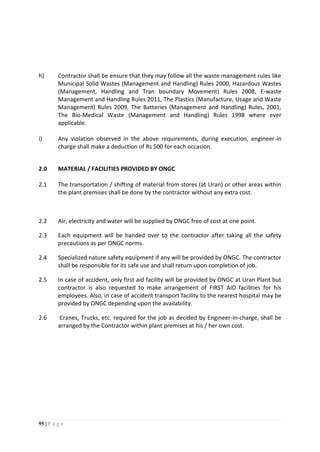 95 | P a g e
h) Contractor shall be ensure that they may follow all the waste management rules like
Municipal Solid Wastes (Management and Handling) Rules 2000, Hazardous Wastes
(Management, Handling and Tran boundary Movement) Rules 2008, E-waste
Management and Handling Rules 2011, The Plastics (Manufacture, Usage and Waste
Management) Rules 2009, The Batteries (Management and Handling) Rules, 2001,
The Bio-Medical Waste (Management and Handling) Rules 1998 where ever
applicable.
i) Any violation observed in the above requirements, during execution, engineer-in
charge shall make a deduction of Rs 500 for each occasion.
2.0 MATERIAL / FACILITIES PROVIDED BY ONGC
2.1 The transportation / shifting of material from stores (at Uran) or other areas within
the plant premises shall be done by the contractor without any extra cost.
2.2 Air, electricity and water will be supplied by ONGC free of cost at one point.
2.3 Each equipment will be handed over to the contractor after taking all the safety
precautions as per ONGC norms.
2.4 Specialized nature safety equipment if any will be provided by ONGC. The contractor
shall be responsible for its safe use and shall return upon completion of job.
2.5 In case of accident, only first aid facility will be provided by ONGC at Uran Plant but
contractor is also requested to make arrangement of FIRST AID facilities for his
employees. Also, in case of accident transport facility to the nearest hospital may be
provided by ONGC depending upon the availability.
2.6 Cranes, Trucks, etc. required for the job as decided by Engineer-in-charge, shall be
arranged by the Contractor within plant premises at his / her own cost.
 