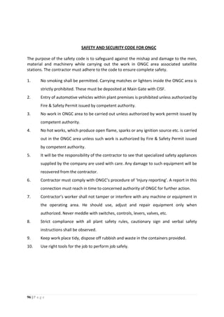 96 | P a g e
SAFETY AND SECURITY CODE FOR ONGC
The purpose of the safety code is to safeguard against the mishap and damage to the men,
material and machinery while carrying out the work in ONGC area associated satellite
stations. The contractor must adhere to the code to ensure complete safety.
1. No smoking shall be permitted. Carrying matches or lighters inside the ONGC area is
strictly prohibited. These must be deposited at Main Gate with CISF.
2. Entry of automotive vehicles within plant premises is prohibited unless authorized by
Fire & Safety Permit issued by competent authority.
3. No work in ONGC area to be carried out unless authorized by work permit issued by
competent authority.
4. No hot works, which produce open flame, sparks or any ignition source etc. is carried
out in the ONGC area unless such work is authorized by Fire & Safety Permit issued
by competent authority.
5. It will be the responsibility of the contractor to see that specialized safety appliances
supplied by the company are used with care. Any damage to such equipment will be
recovered from the contractor.
6. Contractor must comply with ONGC’s procedure of ‘Injury reporting’. A report in this
connection must reach in time to concerned authority of ONGC for further action.
7. Contractor’s worker shall not tamper or interfere with any machine or equipment in
the operating area. He should use, adjust and repair equipment only when
authorized. Never meddle with switches, controls, levers, valves, etc.
8. Strict compliance with all plant safety rules, cautionary sign and verbal safety
instructions shall be observed.
9. Keep work place tidy, dispose off rubbish and waste in the containers provided.
10. Use right tools for the job to perform job safely.
 
