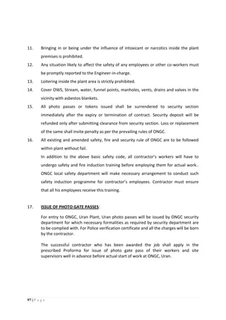 97 | P a g e
11. Bringing in or being under the influence of intoxicant or narcotics inside the plant
premises is prohibited.
12. Any situation likely to affect the safety of any employees or other co-workers must
be promptly reported to the Engineer-in-charge.
13. Loitering inside the plant area is strictly prohibited.
14. Cover OWS, Stream, water, funnel points, manholes, vents, drains and valves in the
vicinity with asbestos blankets.
15. All photo passes or tokens issued shall be surrendered to security section
immediately after the expiry or termination of contract. Security deposit will be
refunded only after submitting clearance from security section. Loss or replacement
of the same shall invite penalty as per the prevailing rules of ONGC.
16. All existing and amended safety, fire and security rule of ONGC are to be followed
within plant without fail.
In addition to the above basic safety code, all contractor’s workers will have to
undergo safety and fire induction training before employing them for actual work..
ONGC local safety department will make necessary arrangement to conduct such
safety induction programme for contractor’s employees. Contractor must ensure
that all his employees receive this training.
17. ISSUE OF PHOTO GATE PASSES:
For entry to ONGC, Uran Plant, Uran photo passes will be issued by ONGC security
department for which necessary formalities as required by security department are
to be complied with. For Police verification certificate and all the charges will be born
by the contractor.
The successful contractor who has been awarded the job shall apply in the
prescribed Proforma for issue of photo gate pass of their workers and site
supervisors well in advance before actual start of work at ONGC, Uran.
 