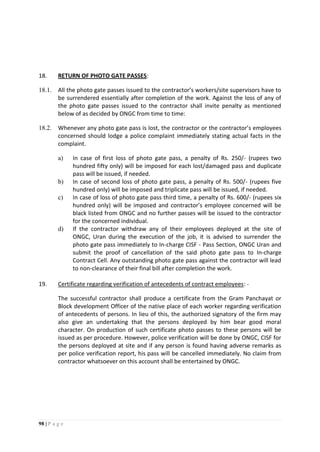 98 | P a g e
18. RETURN OF PHOTO GATE PASSES:
18.1. All the photo gate passes issued to the contractor’s workers/site supervisors have to
be surrendered essentially after completion of the work. Against the loss of any of
the photo gate passes issued to the contractor shall invite penalty as mentioned
below of as decided by ONGC from time to time:
18.2. Whenever any photo gate pass is lost, the contractor or the contractor’s employees
concerned should lodge a police complaint immediately stating actual facts in the
complaint.
a) In case of first loss of photo gate pass, a penalty of Rs. 250/- (rupees two
hundred fifty only) will be imposed for each lost/damaged pass and duplicate
pass will be issued, if needed.
b) In case of second loss of photo gate pass, a penalty of Rs. 500/- (rupees five
hundred only) will be imposed and triplicate pass will be issued, if needed.
c) In case of loss of photo gate pass third time, a penalty of Rs. 600/- (rupees six
hundred only) will be imposed and contractor’s employee concerned will be
black listed from ONGC and no further passes will be issued to the contractor
for the concerned individual.
d) If the contractor withdraw any of their employees deployed at the site of
ONGC, Uran during the execution of the job, it is advised to surrender the
photo gate pass immediately to In-charge CISF - Pass Section, ONGC Uran and
submit the proof of cancellation of the said photo gate pass to In-charge
Contract Cell. Any outstanding photo gate pass against the contractor will lead
to non-clearance of their final bill after completion the work.
19. Certificate regarding verification of antecedents of contract employees: -
The successful contractor shall produce a certificate from the Gram Panchayat or
Block development Officer of the native place of each worker regarding verification
of antecedents of persons. In lieu of this, the authorized signatory of the firm may
also give an undertaking that the persons deployed by him bear good moral
character. On production of such certificate photo passes to these persons will be
issued as per procedure. However, police verification will be done by ONGC, CISF for
the persons deployed at site and if any person is found having adverse remarks as
per police verification report, his pass will be cancelled immediately. No claim from
contractor whatsoever on this account shall be entertained by ONGC.
 