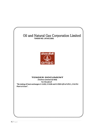 0 | P a g e
TENDER NO. UP14C13001
TENDER DOCUMENT
(Techno-commercial Bid)
For the job of
“Re-tubing of heat exchangers E-112D, E-512B and E-2503 A/B of LPG 1, 2 & CFU
Plant at Uran”.
 
