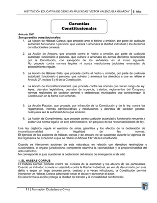 INSTITUCIÓN EDUCATIVA DE CIENCIAS APLICADAS ―VÍCTOR VALENZUELA GUARDIA‖                5 Año



                                     Garantías
                                  Constitucionales
Artículo 200º
Son garantías constitucionales:
   1. La Acción de Hábeas Corpus, que procede ante el hecho u omisión, por parte de cualquier
      autoridad, funcionario o persona, que vulnera o amenaza la libertad individual o los derechos
      constitucionales conexos.

   2. La Acción de Amparo, que procede contra el hecho u omisión, por parte de cualquier
      autoridad, funcionario o persona, que vulnera o amenaza los demás derechos reconocidos
      por la Constitución, con excepción de los señalados en el inciso siguiente.
      No procede contra normas legales ni contra resoluciones judiciales emanadas de
      procedimiento regular.

   3. La Acción de Hábeas Data, que procede contra el hecho u omisión, por parte de cualquier
      autoridad, funcionario o persona, que vulnera o amenaza los derechos a que se refiere el
      Artículo 2º, incisos 5 y 6 de la Constitución.

   4. La Acción de Inconstitucionalidad, que procede contra las normas que tienen rango de ley:
      leyes, decretos legislativos, decretos de urgencia, tratados, reglamentos del Congreso,
      normas regionales de carácter general y ordenanzas municipales que contravengan la
      Constitución en la forma o en el fondo.


   5. La Acción Popular, que procede, por infracción de la Constitución y de la ley, contra los
      reglamentos, normas administrativas y resoluciones y decretos de carácter general,
      cualquiera sea la autoridad de la que emanen.

   6. La Acción de Cumplimiento, que procede contra cualquier autoridad o funcionario renuente a
      acatar una norma legal o un acto administrativo, sin perjuicio de las responsabilidades de ley.

Una ley orgánica regula el ejercicio de estas garantías y los efectos de la declaración de
inconstitucionalidad           o           ilegalidad            de            las      normas.
El ejercicio de las acciones de hábeas corpus y de amparo no se suspende durante la vigencia de
los regímenes de excepción a que se refiere el Artículo 137º de la Constitución.

Cuando se interponen acciones de esta naturaleza en relación con derechos restringidos o
suspendidos, el órgano jurisdiccional competente examina la razonabilidad y la proporcionalidad del
acto restrictivo.
No corresponde al juez cuestionar la declaración del estado de emergencia ni de sitio

1. EL HABEAS CORPUS
El Habeas Corpus procede contra los excesos de la autoridad y los abusos de los particulares.
Cuando un individuo comete un atentado contra la libertad individual, en vez de denunciarlo por este
delito y seguir un largo proceso penal, costoso y a veces infructuoso, la Constitución permite
interponer un Habeas Corpus para hacer cesar el abuso y sancionar al autor.
En esta forma la acción protege la libertad de tránsito y la inviolabilidad del domicilio.



      11 Formación Ciudadana y Cívica
 