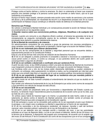 INSTITUCIÓN EDUCATIVA DE CIENCIAS APLICADAS ―VÍCTOR VALENZUELA GUARDIA‖                   5 Año

Protege contra el hecho dañoso y contra la amenaza. Es decir no solamente el hacer que ocasiona
perjuicio sino también protege a la persona contra quien le promete un daño futuro, que es lo que
caracteriza a la amenaza.
Aunque el hecho haya cesado, siempre procede esta acción como medio de sancionar a los autores
del abuso y de la arbitrariedad, sin necesidad de recurrir a un dispendioso proceso civil. En su nueva
conformación el Habeas Corpus constituye un eficiente medio de defensa en la libertad personal.

Derechos que Protege.
Se vulnera o amenaza la libertad individual y en consecuencia procede la acción de Habeas Corpus,
enunciativamente en los siguientes casos:
1) Guardar reserva sobre sus convicciones políticas, religiosas, filosóficas o de cualquier otra
índole.
Ejemplo: cuando uno concurre a una diligencia oficial o judicial, al tomarse las generales de la ley al
compareciente se pregunta normalmente acerca de su profesión religiosa. En estos casos, el
procesado tiene derecho a guardar debidamente reserva.
2) De la libertad de conciencia y de creencia.
Un adoctrinamiento compulsivo de una persona o grupo de personas con recursos psicológicos y
otras variables concurrentes, configurarían el atentado y darían lugar a la acción de Habeas Corpus.
3) El de no ser violentado para obtener declaraciones
Este es uno de los componentes de la libertad y seguridad personal que se encuentra debida y
expresamente previsto en la Constitución Política.
Esta es una de las formas más comunes de violación de los Derechos Humanos.
4) El de no ser obligado a prestar juramento ni compelido a declarar o reconocer su culpabilidad en
causa penal contra sí mismo, ni contra su cónyuge, ni sus parientes dentro del cuarto grado de
consanguinidad o segundo de afinidad.
5) El de no ser exiliado o desterrado o confinado sino por sentencia firme.
A partir de este inciso, la ley 23506 empieza a referir una serie de derechos de libertad de movimiento
cuya trasgresión produce la violación de la Constitución y da lugar a la acción de Habeas Corpus.
Las fronteras entre uno y otro de los incisos están claramente delimitadas y pueden prestarse a
confusión, sin embargo, esta superposición no dañaría a nadie y se ha consignado así más bien para
evitar que una omisión deje libre un requisito por el cual se quisiera justificar una sentencia indebida.
6) El de no ser expatriado ni separado del lugar de su residencia sino por mandato judicial o
por aplicación de la Ley de Extranjería.
A nuestro modo de ver este numeral completa el entendimiento del derecho al que se aludido en el
párrafo anterior.
Aquí existe una referencia fundamental de la Ley de Extranjería que actúa como norma de excepción
y que permitiría una válvula de escape de este artículo.
7) El de no ser secuestrado.
El secuestro puede ser perpetrado tanto por funcionarios o dependientes del Estado cuando por
terceros, no teniendo mayor trascendencia para la procedencia de la acción como ya se ha visto, que
se trate de uno u otro caso.
 En ambos casos habrá de hacerse lugar a la misma. La gravedad de este hecho, está en que no
solamente se atenta contra el derecho de libertad personal, sino también contra el principio de
Seguridad Personal que está consagrado en la Constitución vigente.
8) El del extranjero a quien se ha concedido asilo político de no ser expulsado al país cuyo Gobierno
lo persigue, o en ningún caso si peligrase su libertad o seguridad por el hecho de ser expulsado.
9) El de los nacionales o de los extranjeros residentes, de ingresar, transitar o salir del territorio
nacional, salvo mandato judicial o aplicación de la Ley de Extranjería o de Sanidad.
10) El de no ser detenido sino por mandato escrito y motivado del Juez, o por las autoridades
policiales en el caso de flagrante delito; o el de no ser puesto el detenido, dentro de las 24 horas o en
el término de la distancia, a disposición del juzgado que corresponda, de acuerdo con el acápite «g»
del inciso 20 del Artículo 2º de la Constitución así como de las excepciones que en él se consignan.

      12 Formación Ciudadana y Cívica
 