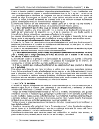 INSTITUCIÓN EDUCATIVA DE CIENCIAS APLICADAS ―VÍCTOR VALENZUELA GUARDIA‖                  5 Año

Este es el derecho que históricamente da origen al nacimiento del Habeas Corpus. En el Perú es este
derecho el que también da origen a la institución del Habeas Corpus. En la ley de 21 de octubre de
1897 promulgada por el Presidente del Congreso, don Manuel Candado, dado que don Nicolás de
Piérola se negó a promulgarla, se dispuso que "Toda persona residente en el Perú, que fuese
reducida a prisión, si dentro del término de 24 horas no se le ha notificado la orden de detención
judicial, tiene expedito el recurso extraordinario de Habeas Corpus".
Es interesante notar que en esta primera ley de Habeas Corpus en el Perú es sólo este derecho el
que una vez violado o transgredido da lugar a la substanciación del Haberes Corpus.
11) El de no ser detenido por deudas, salvo los casos de obligaciones alimentarías.
La Constitución establece una única excepción y es la referida a las deudas alimentarías, pero la
razón de ser fundamental del dispositivo no es el de la existencia de una deuda, cuanto el
incumplimiento de una obligación de naturaleza profundamente humanitaria.
Las deudas alimentarias son la expresión de un descuido que afecta el desarrollo de los seres
humanos que la naturaleza ha puesto bajo el cuidado de la persona obligada a pagar dichas sumas.
12) El de no ser privado del pasaporte, dentro o fuera de la República.
La privación del Pasaporte causa graves problemas al ciudadano que es víctima de dicha agresión
puesto que prácticamente lo convierte en un indocumentado inerme en un país ajeno, no pudiendo
realizar su libertad de locomoción por ese motivo.
La privación del Pasaporte dentro o fuera de la República da lugar a la acción de Hábeas Corpus por
la violación mediante omisión de un acto constitucionalmente debido.
13) El de no ser incomunicado, sino en caso indispensable para el esclarecimiento de un delito
y en la forma y por el tiempo previstos por la ley, de acuerdo con el acápite «i» del inciso 20)
del artículo 2º de la Constitución.
La Constitución establece el principio de la comunicación del ciudadano, aún cuando se encuentra
detenido acusado de la comisión de delitos y en proceso de investigación de los mismos. En
consecuencia el principio general es que nadie puede ser incomunicado.
14) El de ser asistido por un abogado defensor de su elección desde que es citado o detenido
por la autoridad.
Este artículo es fundamental para hacer prevalecer la justicia en un país, dado que ésta se maneja a
través de instrumentos y fórmulas y hasta planteamientos que son la más de las veces desconocidos
para el ciudadano común y corriente, pudiendo, en caso de no consagrarse este principio como
derecho fundamental, a través de una serie de tácticas intimidatorias, lograr que una persona declare
lo contrario a lo que ello piensa, pudiendo incluso tergiversarse los términos reales de las ocurrencias
o de los sucesos como resultado de este desconocimiento del sistema.

2. LA ACCIÓN DE AMPARO
La Acción de Amparo protege todos los derechos constitucionales que no sean cautelados ni por el
Habeas Corpus, ni por el Habeas Data. Descartado el uso de estos dos, y existiendo un derecho
constitucional amenazado o vulnerado, procede el Amparo.
 Protege los demás derechos constitucionales que no sean la libertad u otros conexos a ella, que son
defendidos mediante el Habeas Corpus, por ejemplo: Cuando violen nuestro domicilio, cuando violen
nuestra libertad de trabajo, cuando pretendan restringir nuestra libertad de contratación (nos obliguen
a contratar a alguien que no queremos) o de empresa, cuando violen nuestro derecho de propiedad
(el Estado o una persona pretendan apropiarse de nuestra propiedad), etc.
También procede el amparo para proteger los siguientes derechos no expresamente contenidos en el
texto de la Constitución:
- Aquellos a los que se refiere el artículo 3 de la Constitución como "...otros de naturaleza análoga o
que se fundan en la dignidad del hombre, o en los principios de soberanía del pueblo, del Estado
Democrático de Derecho y de la forma Republicana de gobierno".
Probablemente determinar estos derechos pueda ser problemático en muchos caso: empero, la
garantía del Amparo procederá porque este artículo les da rango constitucional.


      13 Formación Ciudadana y Cívica
 