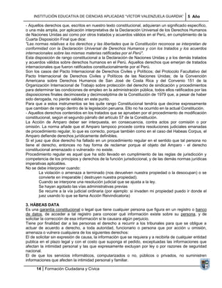 INSTITUCIÓN EDUCATIVA DE CIENCIAS APLICADAS ―VÍCTOR VALENZUELA GUARDIA‖                   5 Año

- Aquellos derechos que, escritos en nuestro texto constitucional, adquieran un significado específico,
o una más amplia, por aplicación interpretativa de la Declaración Universal de los Derechos Humanos
de Naciones Unidas así como por otros tratados y acuerdos válidos en el Perú, en cumplimiento de la
Cuarta Disposición Final que dice:
"Las normas relativas a los derechos y las libertades que la Constitución reconoce se interpretan de
conformidad con la Declaración Universal de Derechos Humanos y con los tratados y los acuerdos
internacionales sobre las mismas materias ratificadas por el Perú".
Esta disposición de rango constitucional a la Declaración de Naciones Unidas y a los demás tratados
y acuerdos válidos sobre derechos humanos en el Perú. Aquellos derechos que emerjan de tratados
internacionales que fueron ratificados constitucionalmente por el Perú.
Son los casos del Pacto Internacional de Derechos Civiles y Políticos; del Protocolo Facultativo del
Pacto Internacional de Derechos Civiles y Políticos de las Naciones Unidas; de la Convención
Americana sobre Derechos Humanos de San José de Costa Rica y del Convenio 151 de la
Organización Internacional de Trabajo sobre protección del derecho de sindicación y procedimientos
para determinar las condiciones de empleo en la administración pública, todos ellos ratificados por las
disposiciones finales decimosexta y decimoséptima de la Constitución de 1979 que, a pesar de haber
sido derogada, no pierde validez en este punto.
Para que a estos instrumentos se les quite rango Constitucional tendría que decirse expresamente
que cambian de rango dentro de la legislación peruana. Ello no ha ocurrido en la actual Constitución.
- Aquellos derechos contenidos en los tratados que se aprueben por el procedimiento de modificación
constitucional, según el segundo párrafo del artículo 57 de la Constitución.
La Acción de Amparo deber ser interpuesta, en consecuencia, contra actos por comisión o por
omisión. La norma añade que el Amparo tampoco procede contra resoluciones judiciales emanadas
de procedimiento regular, lo que es correcto, porque también como en el caso del Habeas Corpus, el
Amparo defiende derechos jurídicamente definibles.
Si el juez que dice derecho ha fallado en un procedimiento regular en el sentido que tal persona no
tiene el derecho, entonces no hay forma de reclamar porque el objeto del Amparo - el derecho
constitucional amenazado o vulnerado- no existe.
Procedimiento regular es aquel que ha sido llevado en cumplimiento de las reglas de jurisdicción y
competencia de los principios y derechos de la función jurisdiccional, y de las demás normas jurídicas
imperativas aplicables.
No se debe interponer cuando:
        La violación o amenaza a terminado (nos devuelven nuestra propiedad o la desocupan) o se
        convierte en irreparable ( destruyen nuestra propiedad).
        Cuando se interpone una resolución judicial que se ajusta a la ley.
        Se hayan agotado las vías administrativas previas
        Se recurre a la vía judicial ordinaria (por ejemplo: si invaden mi propiedad puedo ir donde el
        juez usando lo que se llama Acción Reivindicatoria)

3. HÁBEAS DATA
Es una garantía constitucional o legal que tiene cualquier persona que figura en un registro o banco
de datos, de acceder a tal registro para conocer qué información existe sobre su persona, y de
solicitar la corrección de esa información si le causara algún perjuicio.
Tiene por finalidad dar a las personas el derecho a recurrir a los tribunales para que se obligue a
actuar de acuerdo a derecho, a toda autoridad, funcionario o persona que por acción u omisión,
amenaza o vulnera cualquiera de los siguientes derechos:
El de solicitar sin expresión de causa, la información que se requiera y a recibirla de cualquier entidad
publica en el plazo legal y con el costo que suponga el pedido, exceptuadas las informaciones que
afectan la intimidad personal y las que expresamente excluyan por ley o por razones de seguridad
nacional.
El de que los servicios informáticos, computarizados o no, públicos o privados, no suministren
informaciones que afecten la intimidad personal y familiar.

      14 Formación Ciudadana y Cívica
 